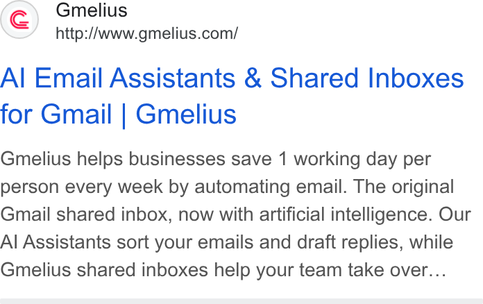 Gmelius ad on Google Ads: Al Email Assistants & Shared Inboxes for Gmail | Gmelius Gmelius helps businesses save 1 working day per person every week by automating email. The original Gmail shared inbox, now with artificial intelligence. Our Al Assistants sort your emails and draft replies, while Gmelius shared inboxes help your team take over...