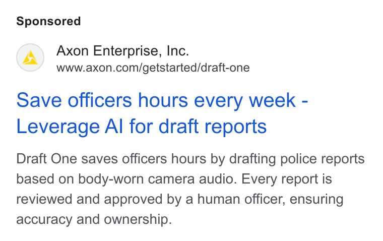 Axon ad on Google Ads: Save officers hours every week - Leverage Al for draft reports Draft One saves officers hours by drafting police reports based on body-worn camera audio. Every report is reviewed and approved by a human officer, ensuring accuracy and ownership.