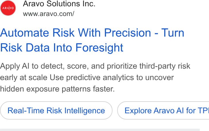 Aravo Solutions ad on Google Ads: Automate Risk With Precision - Turn Risk Data Into Foresight Apply Al to detect, score, and prioritize third-party risk early at scale Use predictive analytics to uncover hidden exposure patterns faster. Real-Time Risk Intelligence ) ( Explore Aravo Al for TP!