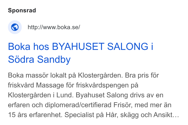 Boka.se ad on Google Ads: Boka hos BYAHUSET SALONG i Sédra Sandby Boka mass6ér lokalt pa Klostergarden. Bra pris for friskvard Massage for friskvardspengen pa Klostergarden i Lund. Byahuset Salong drivs av en erfaren och diplomerad/certifierad Frisér, med mer an 15 ars erfarenhet. Specialist pa Har, skagg och Ansikt...