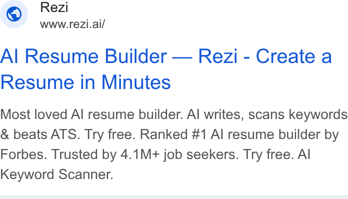Rezi ad on Google Ads: Rezi WWW.re Zi.ai/ Al Resume Builder — Rezi - Create a Resume in Minutes Most loved Al resume builder. Al writes, scans keywords & beats ATS. Try free. Ranked #1 Al resume builder by Forbes. Trusted by 4.1M+ job seekers. Try free. Al Keyword Scanner.