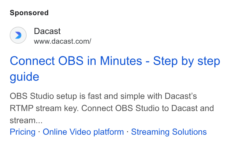 Dacast ad on Google Ads: Connect OBS in Minutes - Step by step guide OBS Studio setup is fast and simple with Dacast’s RTMP stream key. Connect OBS Studio to Dacast and stream... Pricing - Online Video platform - Streaming Solutions