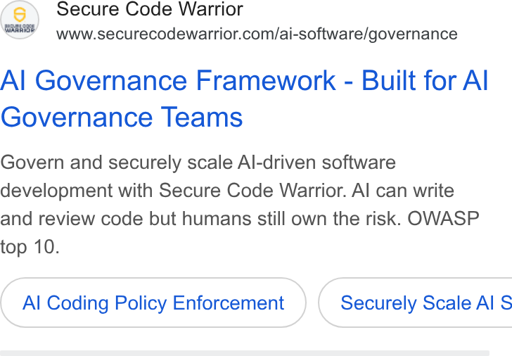 Secure Code Warrior ad on Google Ads: Al Governance Framework - Built for Al Governance Teams Govern and securely scale Al-driven software development with Secure Code Warrior. Al can write and review code but humans still own the risk. OWASP top 10. Al Coding Policy Enforcement } ( Securely Scale Al S