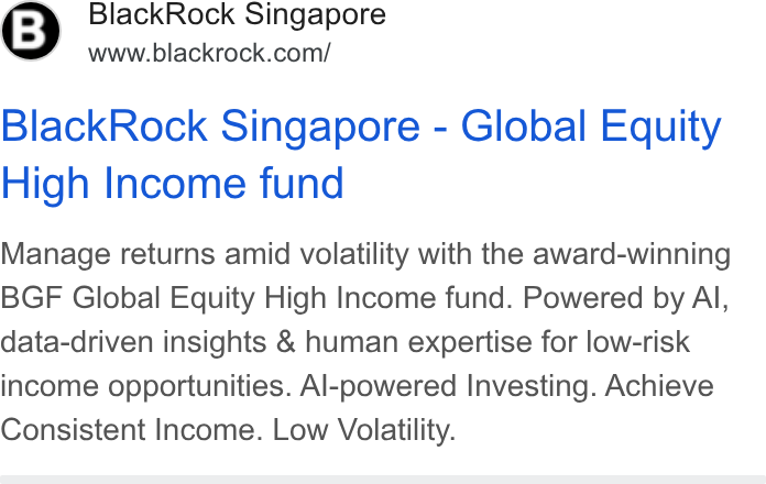 BlackRock ad on Google Ads: Black Rock Singapore - Global Equity High Income fund Manage returns amid volatility with the award-winning BGF Global Equity High Income fund. Powered by Al, data-driven insights & human expertise for low-risk income opportunities. Al-powered Investing. Achieve Consistent Income. Low Volatility.