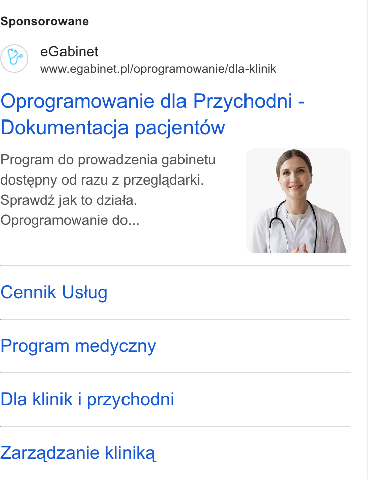 eGabinet ad on Google Ads: Sponsorowane (&) e Gabinet www.egabinet. pl/oprogramowanie/dla-klinik Oprogramowanie dla Przychodni - Dokumentacja pacjentow Program do prowadzenia gabinetu dostepny od razu z przegladarki. Sprawdz jak to dziata. Oprogramowanie do... Cennik Ustug Program medyczny Dla klinik i przychodni Zarzadzanie klinika