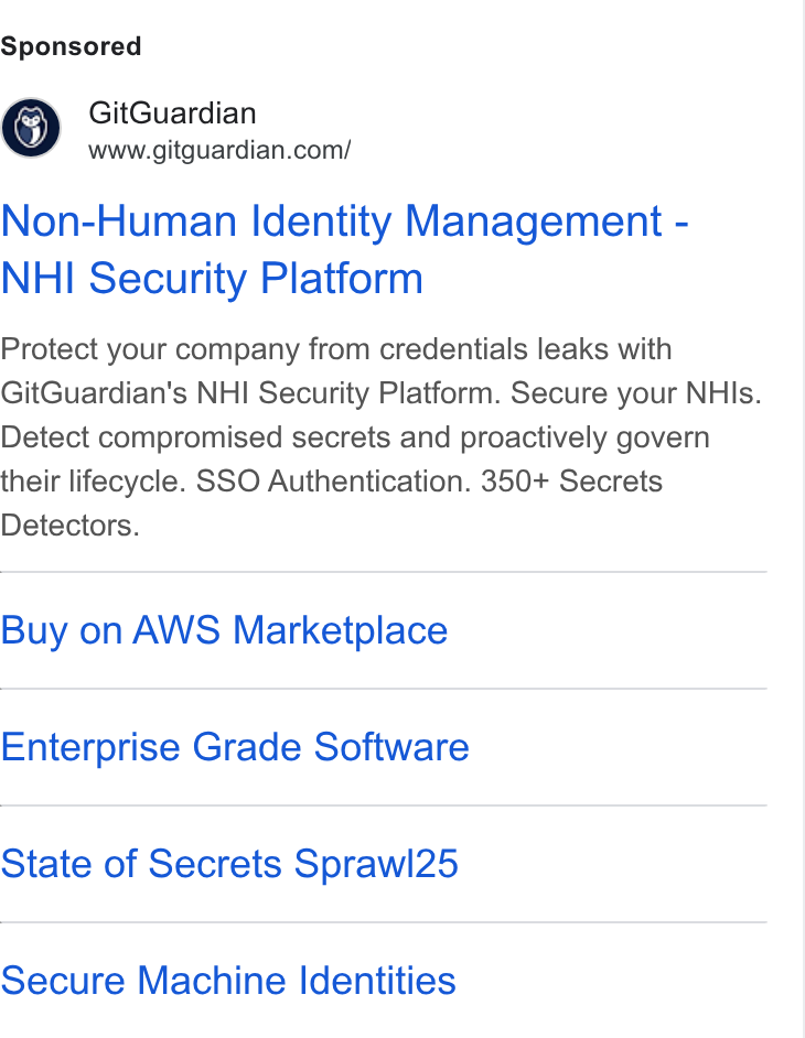 GitGuardian ad on Google Ads: Non-Human Identity Management - NHI Security Platform Protect your company from credentials leaks with Git Guardian's NHI Security Platform. Secure your NHIs. Detect compromised secrets and proactively govern their lifecycle. SSO Authentication. 350+ Secrets Detectors. Buy on AWS Marketplace Enterprise Grade Software State of Secrets Sprawl25 Secure Machine Identities
