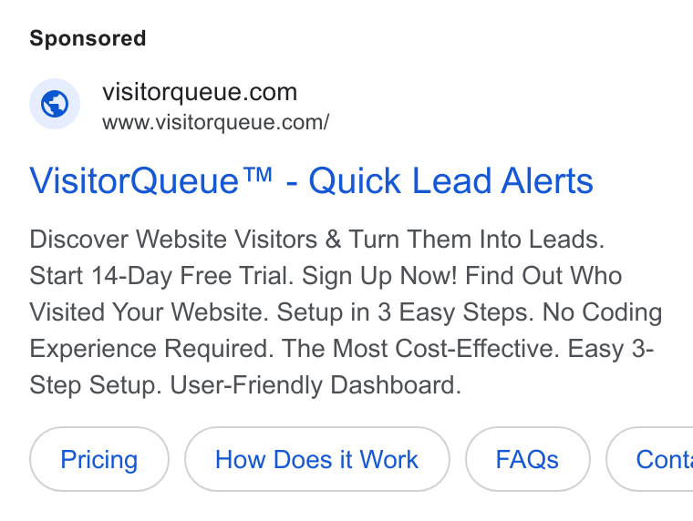 Visitor Queue ad on Google Ads: www.visitorqueue.com/ Visitor Queue™ - Quick Lead Alerts Discover Website Visitors & Turn Them Into Leads. Start 14-Day Free Trial. Sign Up Now! Find Out Who Visited Your Website. Setup in 3 Easy Steps. No Coding Experience Required. The Most Cost-Effective. Easy 3- Step Setup. User-Friendly Dashboard. How Does it Work (Faas ) | Cont