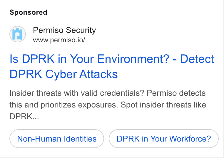 Permiso Security ad on Google Ads: Permiso Security www.permiso.io/ Is DPRK in Your Environment? - Detect DPRK Cyber Attacks Insider threats with valid credentials? Permiso detects this and prioritizes exposures. Spot insider threats like DPRK... Non-Human Identities DPRK in Your Workforce?