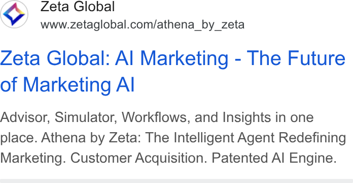 Zeta Global ad on Google Ads: Zeta Global: Al Marketing - The Future of Marketing Al Advisor, Simulator, Workflows, and Insights in one place. Athena by Zeta: The Intelligent Agent Redefining Marketing. Customer Acquisition. Patented Al Engine.