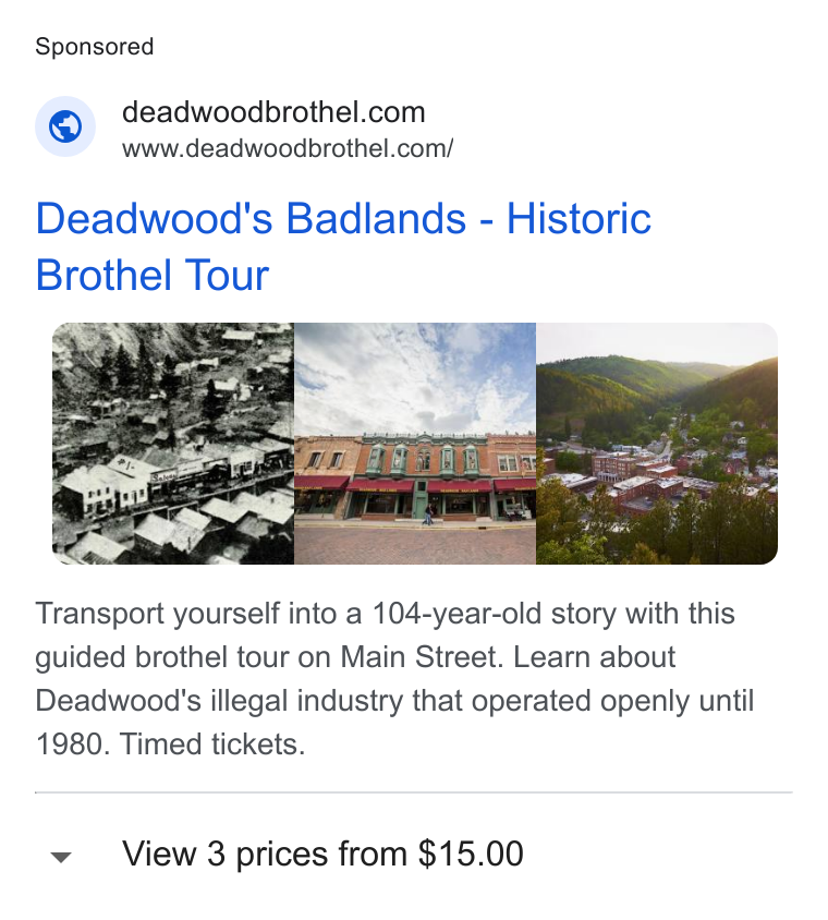 FareHarbor ad on Google Ads: www.deadwoodbrothel.com/ Deadwood's Badlands - Historic Brothel Tour Transport yourself into a 104-year-old story with this guided brothel tour on Main Street. Learn about Deadwood's illegal industry that operated openly until 1980. Timed tickets. View 3 prices from $15.00