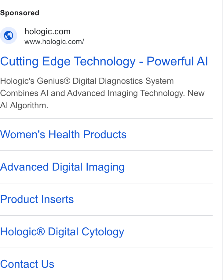 Hologic ad on Google Ads: www.hologic.com/ Cutting Edge Technology - Powerful Al Hologic's Genius® Digital Diagnostics System Combines Al and Advanced Imaging Technology. New Al Algorithm. Women's Health Products Advanced Digital Imaging Product Inserts Hologic® Digital Cytology Contact Us