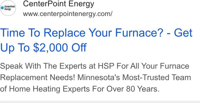 CenterPoint Energy ad on Google Ads: Time To Replace Your Furnace? - Get Up To $2,000 Off Speak With The Experts at HSP For All Your Furnace Replacement Needs! Minnesota's Most-Trusted Team of Home Heating Experts For Over 80 Years.