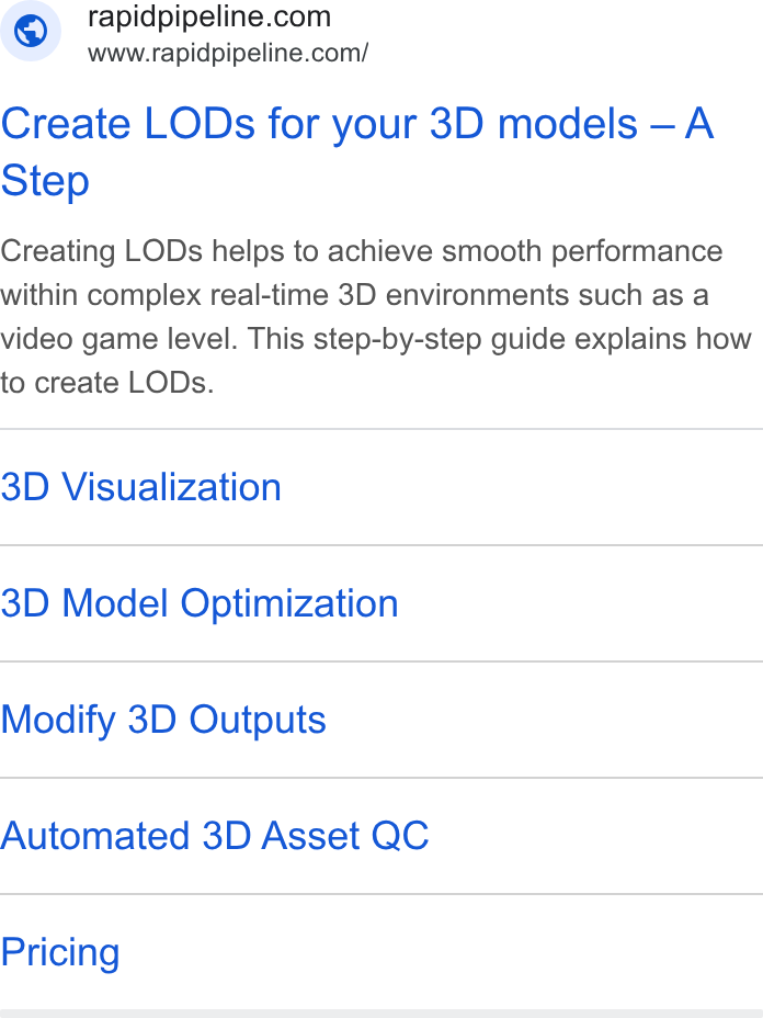 RapidPipeline ad on Google Ads: www.rapidpipeline.com/ Create LODs for your 3D models —A Step Creating LODs helps to achieve smooth performance within complex real-time 3D environments such as a video game level. This step-by-step guide explains how to create LODs. 3D Visualization 3D Model Optimization Modify 3D Outputs Automated 3D Asset QC Pricing