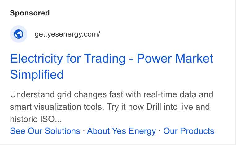 Yes Energy ad on Google Ads: Electricity for Trading - Power Market Simplified Understand grid changes fast with real-time data and smart visualization tools. Try it now Drill into live and historic ISO... See Our Solutions - About Yes Energy - Our Products
