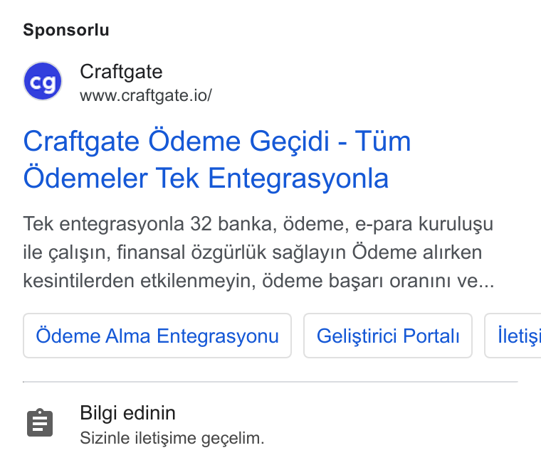 Craftgate ad on Google Ads: Sponsorlu Craftgate www.craftgate.io/ Craftgate Odeme Gecidi - Tum Odemeler Tek Entegrasyonla Tek entegrasyonla 32 banka, édeme, e-para kurulugu ile caligin, finansal 6zgiirlik saglayin Odeme alirken kesintilerden etkilenmeyin, 6deme basari oranini ve... Odeme Alma Entegrasyonu | | Gelistirici Portal | | iletisi Bilgi edinin Sizinle iletisime gegelim.