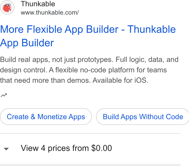 Thunkable ad on Google Ads: More Flexible App Builder - Thunkable App Builder Build real apps, not just prototypes. Full logic, data, and design control. A flexible no-code platform for teams that need more than demos. Available for i OS. m Create & Monetize Apps } ( Build Apps Without Code View 4 prices from $0.00