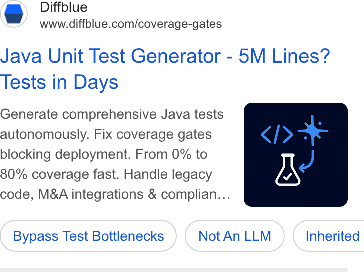 Diffblue ad on Google Ads: Java Unit Test Generator - 5M Lines? Tests in Days Generate comprehensive Java tests autonomously. Fix coverage gates blocking deployment. From 0% to 80% coverage fast. Handle legacy code, M& A integrations & complian... Bypass Test Bottlenecks Not An LLM } ( Inherited