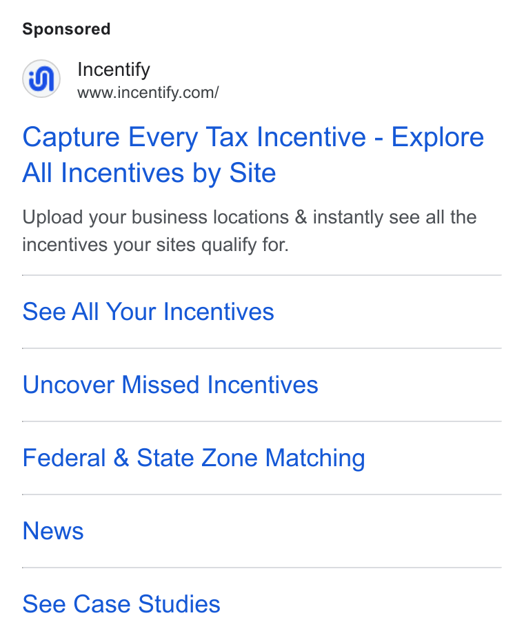 Incentify ad on Google Ads: Capture Every Tax Incentive - Explore All Incentives by Site Upload your business locations & instantly see all the incentives your sites qualify for. See All Your Incentives Uncover Missed Incentives Federal & State Zone Matching News See Case Studies