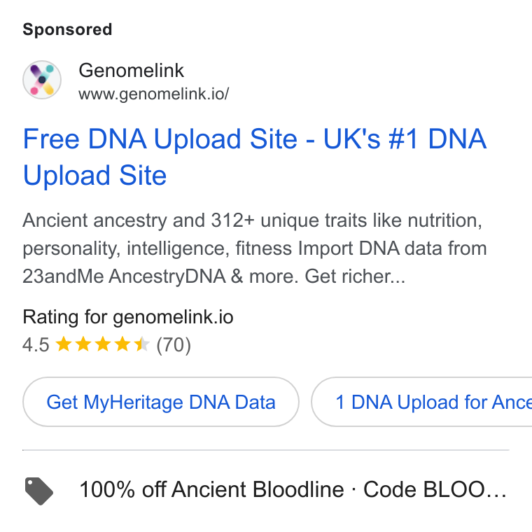 Genomelink ad on Google Ads: Genomelink www.genomelink.io/ Free DNA Upload Site - UK's #1 DNA Upload Site Ancient ancestry and 312+ unique traits like nutrition, personality, intelligence, fitness Import DNA data from 23and Me Ancestry DNA & more. Get richer... Rating for genomelink.io 4.5 & kk KK (70) Get My Heritage DNAData }( 1 DNA Upload for Ance > 100% off Ancient Bloodline - Code BLOO...