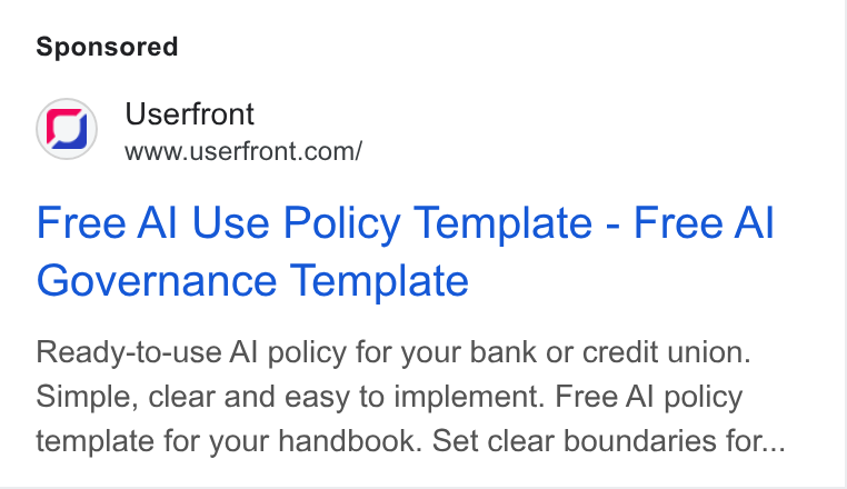 Userfront ad on Google Ads: Free Al Use Policy Template - Free Al Governance Template Ready-to-use Al policy for your bank or credit union. Simple, clear and easy to implement. Free Al policy template for your handbook. Set clear boundaries for...