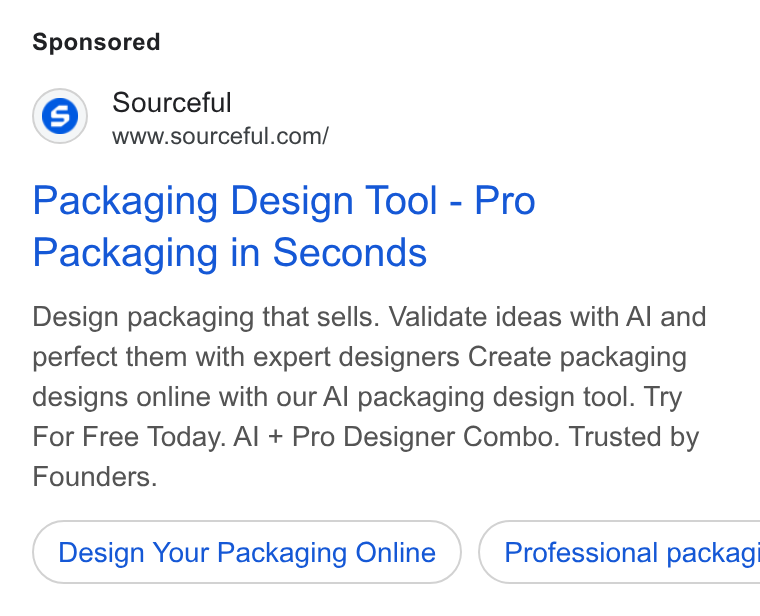 Sourceful ad on Google Ads: Packaging Design Tool - Pro Packaging in Seconds Design packaging that sells. Validate ideas with Al and perfect them with expert designers Create packaging designs online with our Al packaging design tool. Try For Free Today. Al + Pro Designer Combo. Trusted by Founders. Design Your Packaging Online }) ( Professional packagi