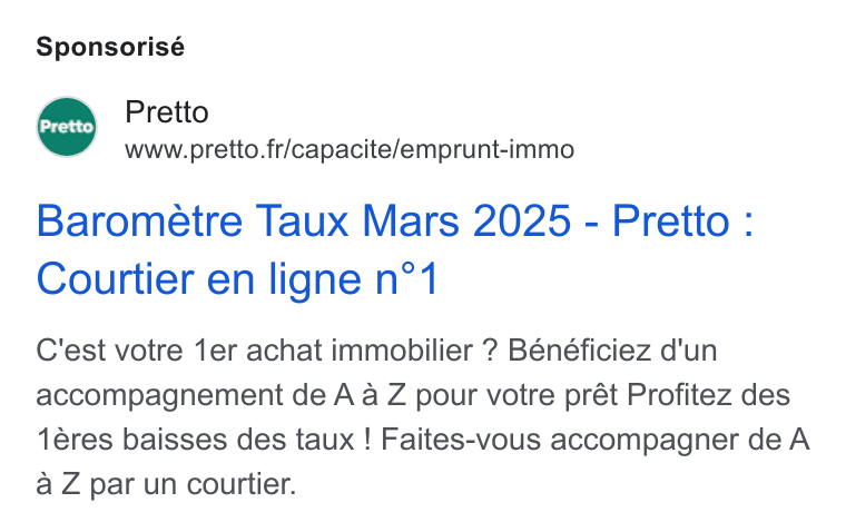 Pretto ad on Google Ads: Sponsorisé Pretto Barometre Taux Mars 2025 - Pretto : Courtier en ligne n°‘1 C'est votre 1er achat immobilier ? Bénéficiez d'un accompagnement de A a Z pour votre prét Profitez des 1éres baisses des taux ! Faites-vous accompagner de A a Z par un courtier.
