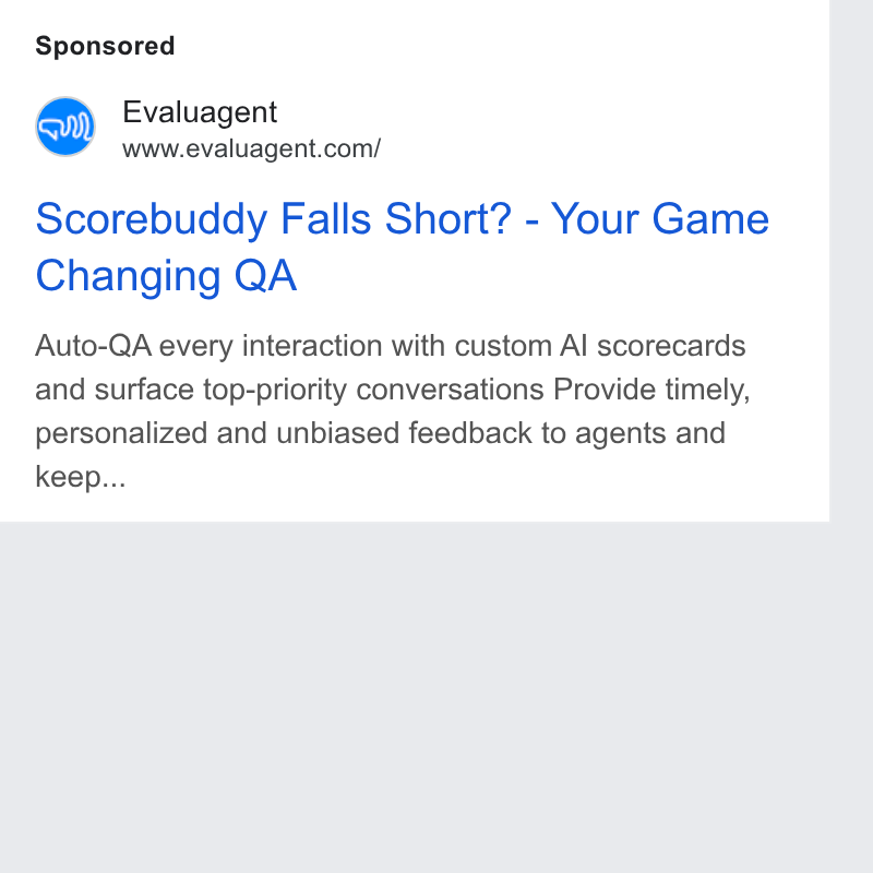 evaluagent ad on Google Ads: Scorebuddy Falls Short? - Your Game Changing QA Auto-QA every interaction with custom Al scorecards and surface top-priority conversations Provide timely, personalized and unbiased feedback to agents and keep...