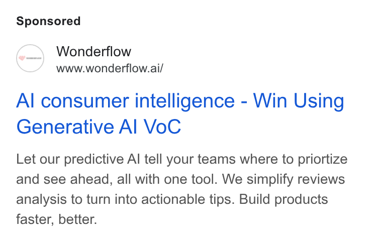 Wonderflow ad on Google Ads: Wonderflow www.wonderflow.ai/ Al consumer intelligence - Win Using Generative Al Vo C Let our predictive Al tell your teams where to priortize and see ahead, all with one tool. We simplify reviews analysis to turn into actionable tips. Build products faster, better.