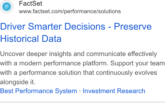 FactSet ad on Google Ads: Driver Smarter Decisions - Preserve Historical Data Uncover deeper insights and communicate effectively with a modern performance platform. Support your team with a performance solution that continuously evolves alongside it. Best Performance System - Investment Research