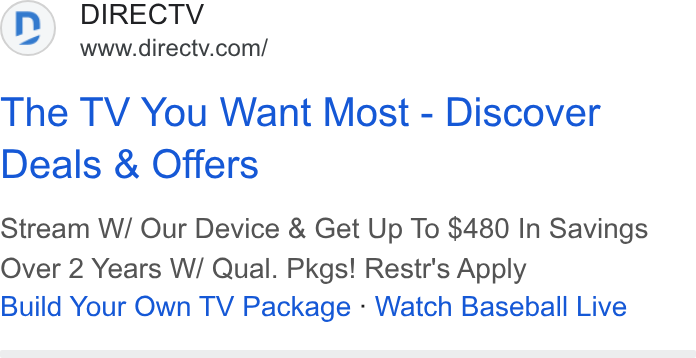 DirecTV ad on Google Ads: The TV You Want Most - Discover Deals & Offers Stream W/ Our Device & Get Up To $480 In Savings Over 2 Years W/ Qual. Pkgs! Restr's Apply Build Your Own TV Package - Watch Baseball Live