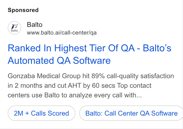 Balto ad on Google Ads: Balto www.balto.ai/call-center/qa Ranked In Highest Tier Of QA - Balto’s Automated QA Software Gonzaba Medical Group hit 89% call-quality satisfaction in 2 months and cut AHT by 60 secs Top contact centers use Balto to analyze every call with... 2M + Calls Scored Balto: Call Center QA Software |
