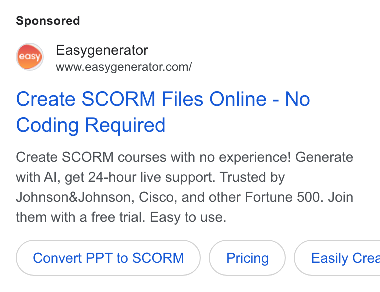 Easygenerator ad on Google Ads: Create SCORM Files Online - No Coding Required Create SCORM courses with no experience! Generate with Al, get 24-hour live support. Trusted by Johnson& Johnson, Cisco, and other Fortune 500. Join them with a free trial. Easy to use. Convert PPT to SCORM ( Easily Cree