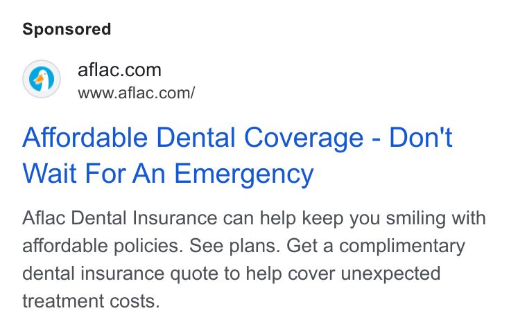 Aflac ad on Google Ads: www.aflac.com/ Affordable Dental Coverage - Don't Wait For An Emergency Aflac Dental Insurance can help keep you smiling with affordable policies. See plans. Get a complimentary dental insurance quote to help cover unexpected treatment costs.