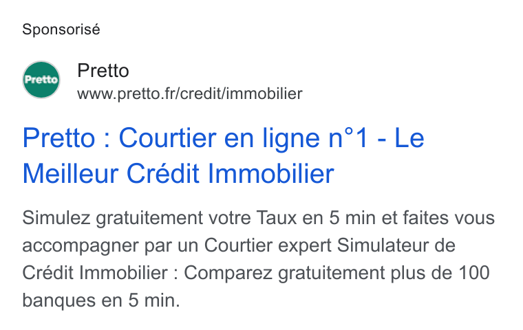 Pretto ad on Google Ads: Sponsorisé Pretto Pretto : Courtier en ligne n°1 - Le Meilleur Crédit Immobilier Simulez gratuitement votre Taux en 5 min et faites vous accompagner par un Courtier expert Simulateur de Crédit Immobilier : Comparez gratuitement plus de 100 banques en 5 min.