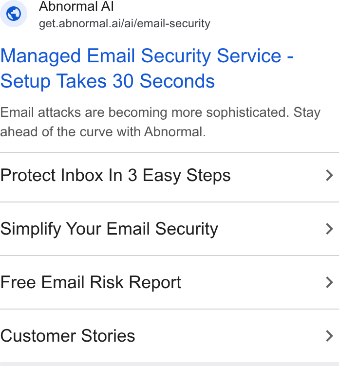 Abnormal AI ad on Google Ads: Abnormal Al ™ get.abnormal.ai/ai/email-security Managed Email Security Service - Setup Takes 30 Seconds Email attacks are becoming more sophisticated. Stay ahead of the curve with Abnormal. Protect Inbox In 3 Easy Steps Simplify Your Email Security Free Email Risk Report Customer Stories