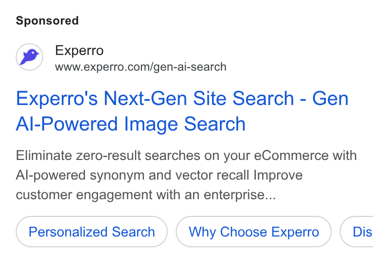 Experro ad on Google Ads: Experro's Next-Gen Site Search - Gen Al-Powered Image Search Eliminate zero-result searches on your e Commerce with Al-powered synonym and vector recall Improve customer engagement with an enterprise... Personalized Search Why Choose Experro } ( Dis