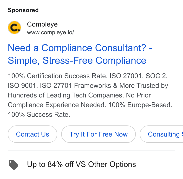 Compleye.io ad on Google Ads: Compleye www.compleye.io/ Need a Compliance Consultant? - Simple, Stress-Free Compliance 100% Certification Success Rate. ISO 27001, SOC 2, ISO 9001, ISO 27701 Frameworks & More Trusted by Hundreds of Leading Tech Companies. No Prior Compliance Experience Needed. 100% Europe-Based. 100% Success Rate. Contact Us Try It For Free Now } ( Consulting : Up to 84% off VS Other Options