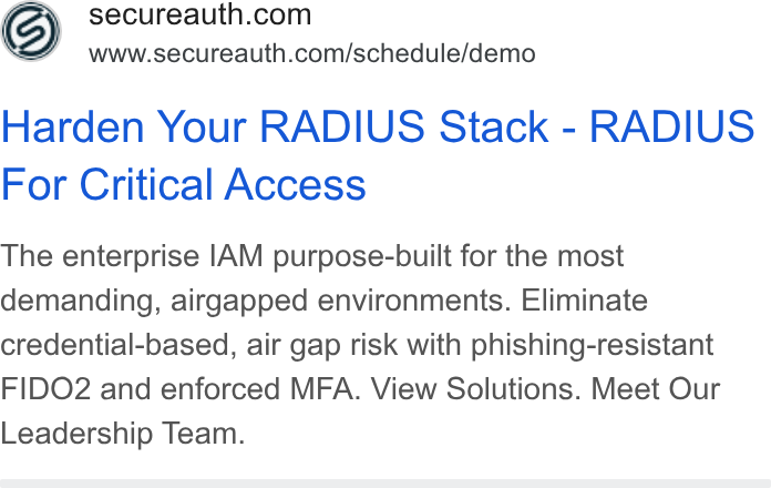 SecureAuth ad on Google Ads: www.secureauth.com/schedule/demo y Harden Your RADIUS Stack - RADIUS For Critical Access The enterprise IAM purpose-built for the most demanding, airgapped environments. Eliminate credential-based, air gap risk with phishing-resistant FIDO2 and enforced MFA. View Solutions. Meet Our Leadership Team.