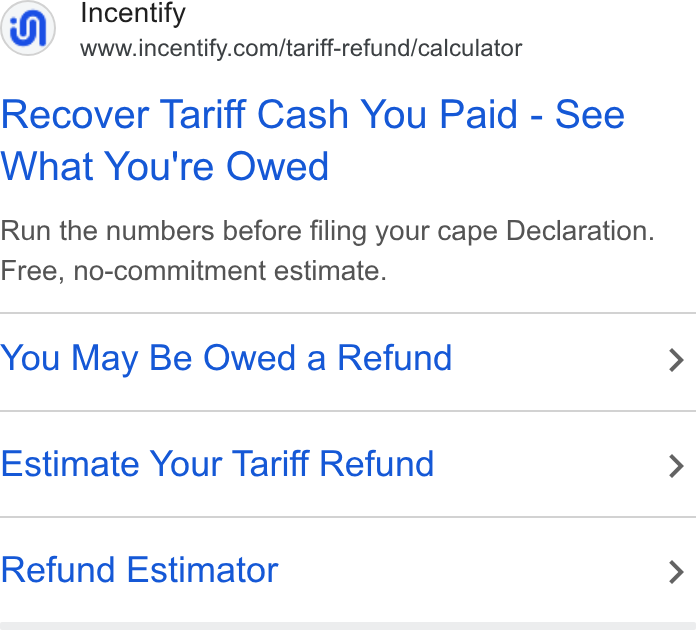 Incentify ad on Google Ads: Recover Tariff Cash You Paid - See What You're Owed Run the numbers before filing your cape Declaration. Free, no-commitment estimate. You May Be Owed a Refund > Estimate Your Tariff Refund > Refund Estimator >