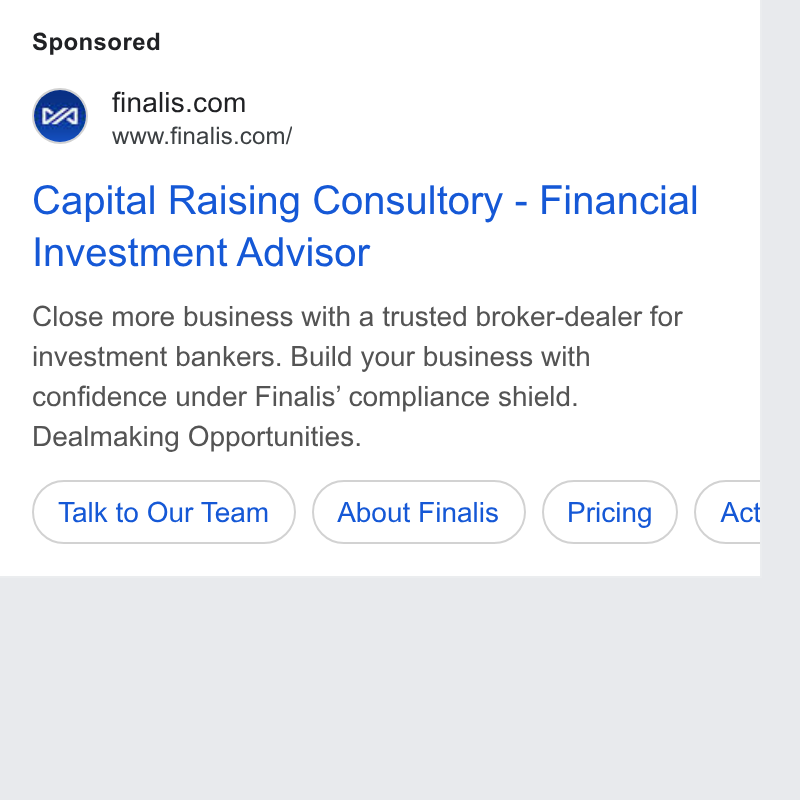 Finalis ad on Google Ads: www.finalis.com/ Capital Raising Consultory - Financial Investment Advisor Close more business with a trusted broker-dealer for investment bankers. Build your business with confidence under Finalis’ compliance shield. Dealmaking Opportunities. (tak to Our Team ») (About Finalis ) { Pricing } ( Act r