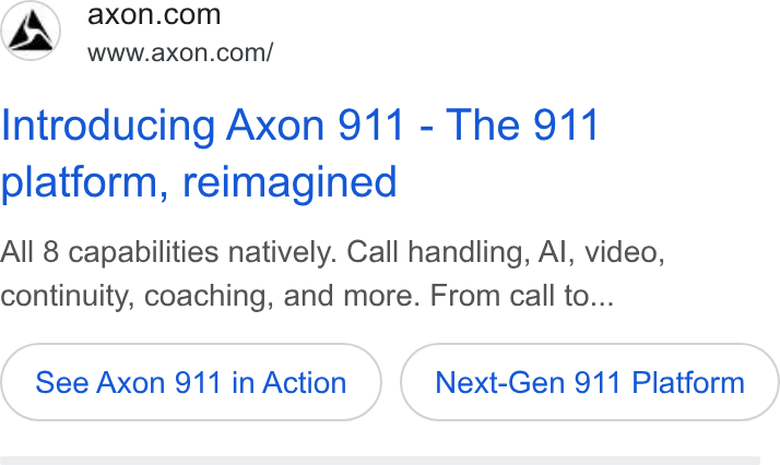 Axon ad on Google Ads: Ea’ www.axon.com/ Introducing Axon 911 - The 911 platform, reimagined All 8 capabilities natively. Call handling, Al, video, continuity, coaching, and more. From call to... See Axon 911 in Action Next-Gen 911 Platform