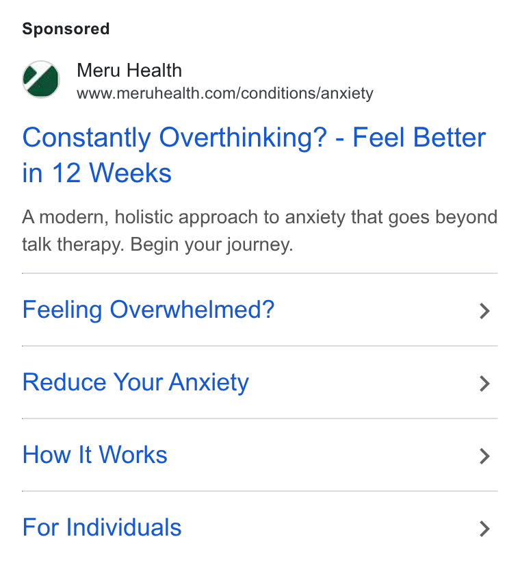 Meru Health ad on Google Ads: Constantly Overthinking? - Feel Better in 12 Weeks A modern, holistic approach to anxiety that goes beyond talk therapy. Begin your journey. Feeling Overwhelmed? > Reduce Your Anxiety > How It Works > For Individuals >