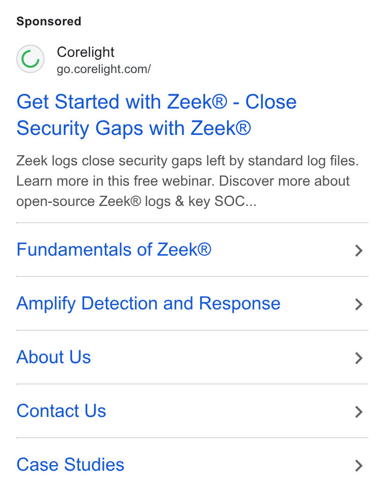 Corelight ad on Google Ads: Get Started with Zeek® - Close Security Gaps with Zeek® Zeek logs close security gaps left by standard log files. Learn more in this free webinar. Discover more about open-source Zeek® logs & key SOC... Fundamentals of Zeek® > Amplify Detection and Response > About Us > Contact Us > Case Studies >