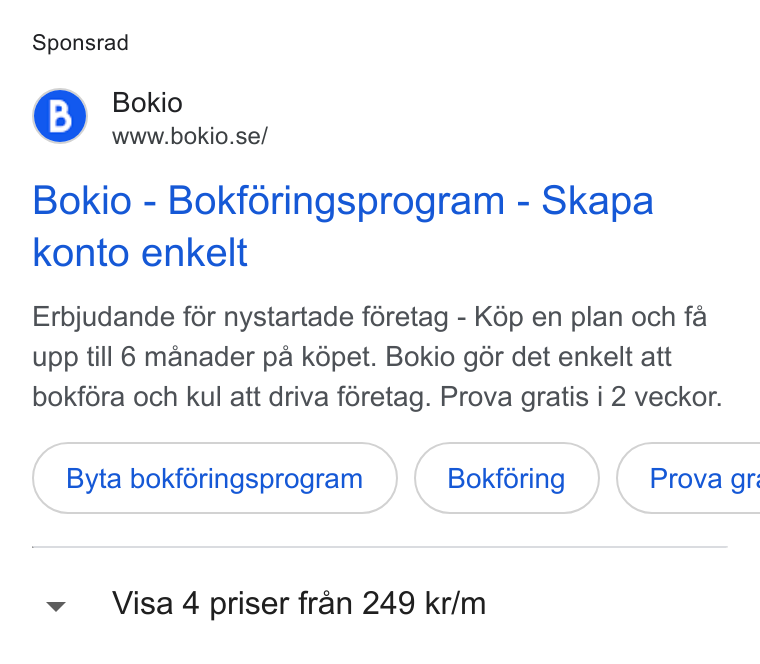 Bokio ad on Google Ads: Sponsrad Bokio - Bokforingsprogram - Skapa konto enkelt Erbjudande fér nystartade féretag - K6p en plan och fa upp till 6 manader pa képet. Bokio gér det enkelt att bokf6éra och kul att driva féretag. Prova gratis i 2 veckor. Byta bokféringsprogram Bokféring ) ( Prova gr: v Visa 4 priser fran 249 kr/m