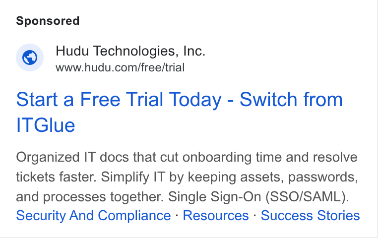 Hudu ad on Google Ads: Start a Free Trial Today - Switch from ITGlue Organized IT docs that cut onboarding time and resolve tickets faster. Simplify IT by keeping assets, passwords, and processes together. Single Sign-On (SSO/SAML). Security And Compliance - Resources - Success Stories