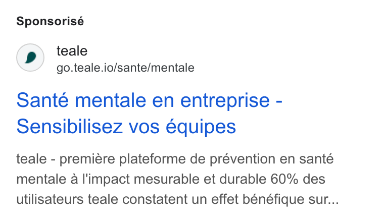 teale ad on Google Ads: Sponsorisé teale go.teale.io/sante/mentale Sante mentale en entreprise - Sensibilisez vos équipes teale - premiére plateforme de prévention en santé mentale a l'impact mesurable et durable 60% des utilisateurs teale constatent un effet bénéfique sur...