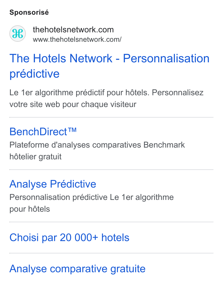 The Hotels Network ad on Google Ads: www.thehotelsnetwork.com/ The Hotels Network - Personnalisation prédictive Le ‘er algorithme prédictif pour hétels. Personnalisez votre site web pour chaque visiteur Bench Direct™ Plateforme d’analyses comparatives Benchmark hételier gratuit Analyse Prédictive Personnalisation prédictive Le 1er algorithme pour hdtels Choisi par 20 000+ hotels Analyse comparative gratuite