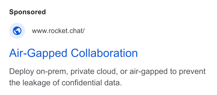 Rocket.Chat ad on Google Ads: © wwwrrocket.chat/ Air-Gapped Collaboration Deploy on-prem, private cloud, or air-gapped to prevent the leakage of confidential data.