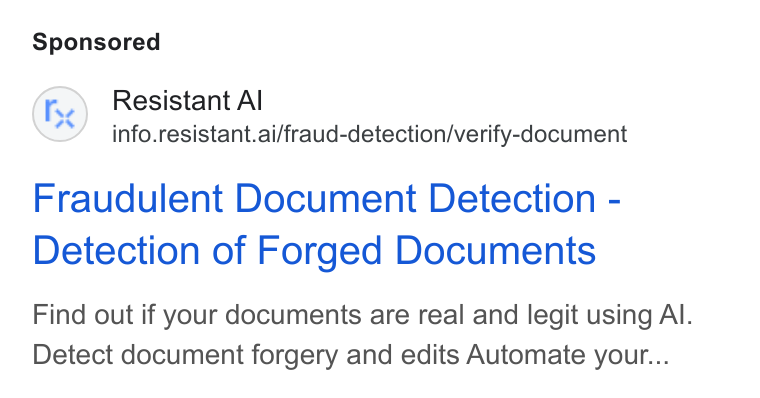 Resistant AI ad on Google Ads: Fe) Resistant Al info.resistant.ai/fraud-detection/verify-document Fraudulent Document Detection - Detection of Forged Documents Find out if your documents are real and legit using Al. Detect document forgery and edits Automate your...