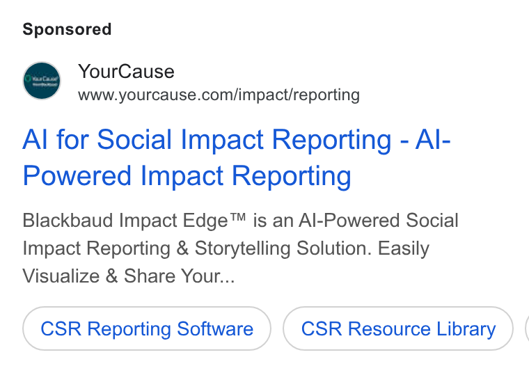 YourCause ad on Google Ads: Al for Social Impact Reporting - Al- Powered Impact Reporting Blackbaud Impact Edge™ is an Al-Powered Social Impact Reporting & Storytelling Solution. Easily Visualize & Share Your... CSR Reporting Software CSR Resource Library (